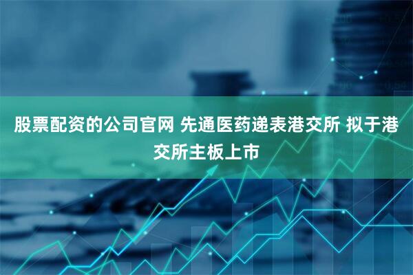 股票配资的公司官网 先通医药递表港交所 拟于港交所主板上市