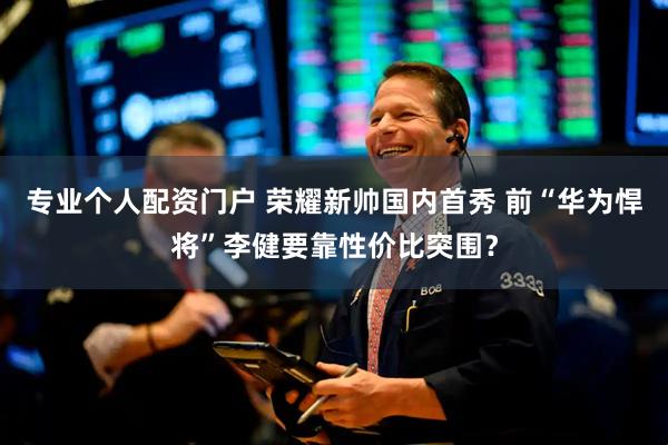 专业个人配资门户 荣耀新帅国内首秀 前“华为悍将”李健要靠性价比突围？