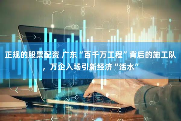 正规的股票配资 广东“百千万工程”背后的施工队，万企入场引新经济“活水”
