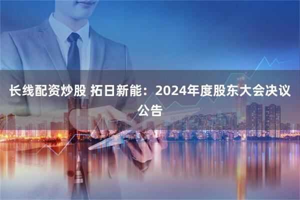 长线配资炒股 拓日新能：2024年度股东大会决议公告