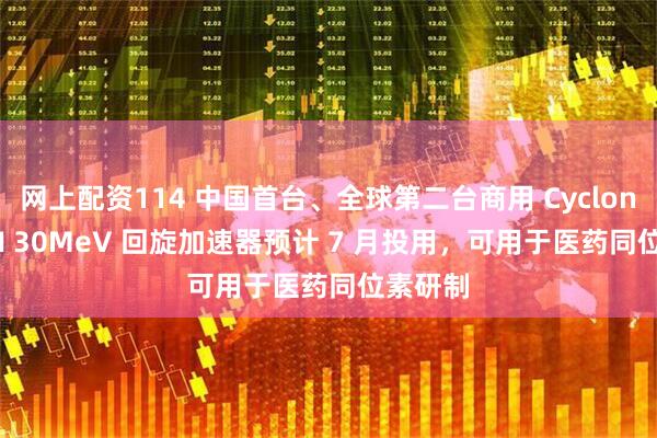 网上配资114 中国首台、全球第二台商用 Cyclone IKON 30MeV 回旋加速器预计 7 月投用，可用于医药同位素研制