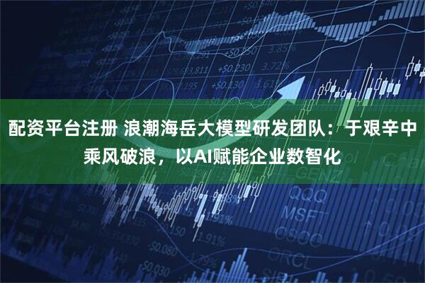 配资平台注册 浪潮海岳大模型研发团队：于艰辛中乘风破浪，以AI赋能企业数智化