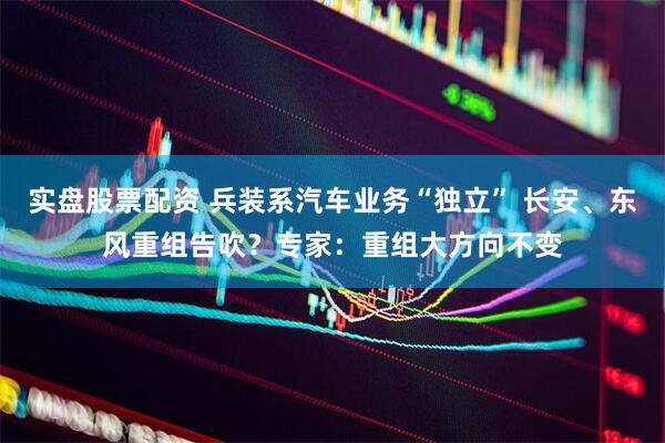 实盘股票配资 兵装系汽车业务“独立” 长安、东风重组告吹？专家：重组大方向不变