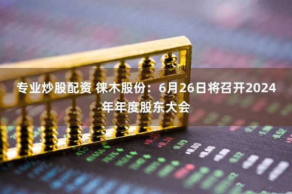 专业炒股配资 徕木股份：6月26日将召开2024年年度股东大会