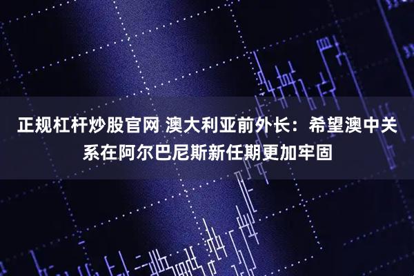 正规杠杆炒股官网 澳大利亚前外长：希望澳中关系在阿尔巴尼斯新任期更加牢固