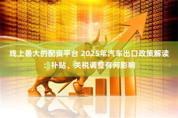 线上最大的配资平台 2025年汽车出口政策解读：补贴、关税调整有何影响