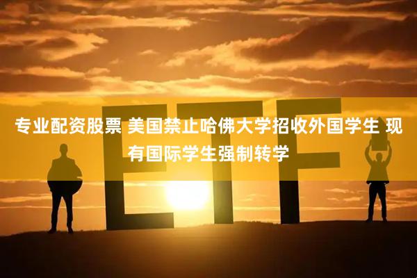 专业配资股票 美国禁止哈佛大学招收外国学生 现有国际学生强制转学