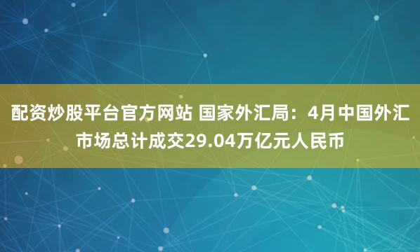 配资炒股平台官方网站 国家外汇局：4月中国外汇市场总计成交29.04万亿元人民币