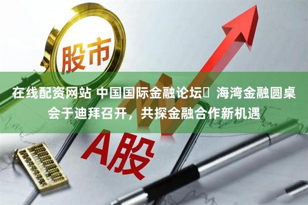 在线配资网站 中国国际金融论坛・海湾金融圆桌会于迪拜召开，共探金融合作新机遇