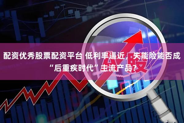 配资优秀股票配资平台 低利率逼近，失能险能否成“后重疾时代”主流产品？