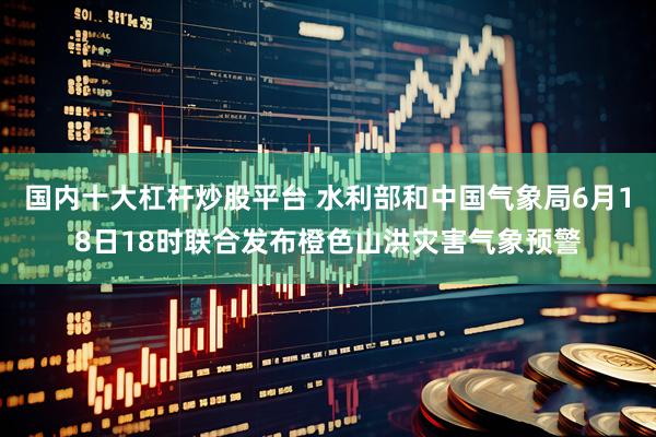 国内十大杠杆炒股平台 水利部和中国气象局6月18日18时联合发布橙色山洪灾害气象预警