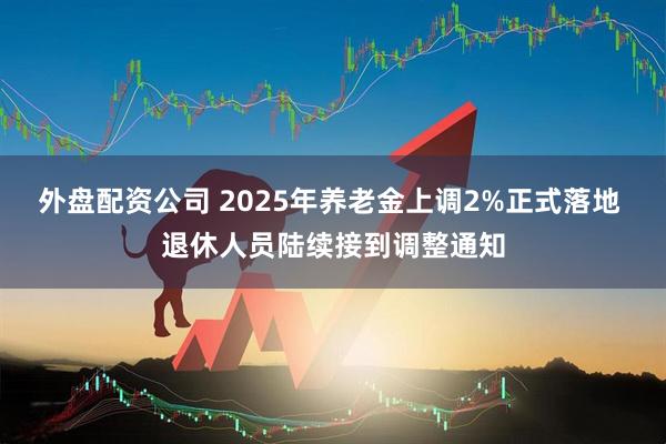 外盘配资公司 2025年养老金上调2%正式落地 退休人员陆续接到调整通知