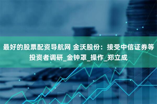 最好的股票配资导航网 金沃股份：接受中信证券等投资者调研_金钟罩_操作_郑立成