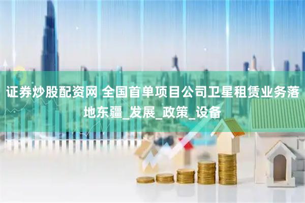 证券炒股配资网 全国首单项目公司卫星租赁业务落地东疆_发展_政策_设备