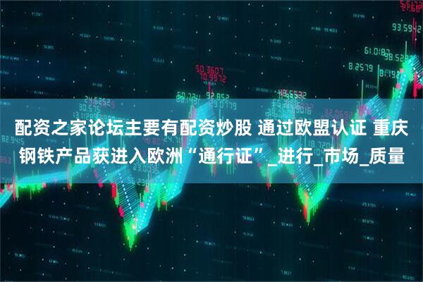 配资之家论坛主要有配资炒股 通过欧盟认证 重庆钢铁产品获进入欧洲“通行证”_进行_市场_质量