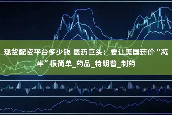 现货配资平台多少钱 医药巨头：要让美国药价“减半”很简单_药品_特朗普_制药
