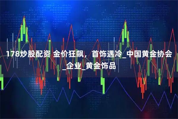178炒股配资 金价狂飙，首饰遇冷_中国黄金协会_企业_黄金饰品