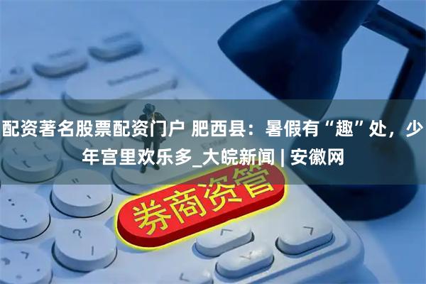 配资著名股票配资门户 肥西县：暑假有“趣”处，少年宫里欢乐多_大皖新闻 | 安徽网