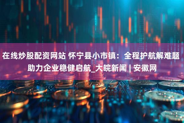 在线炒股配资网站 怀宁县小市镇：全程护航解难题 助力企业稳健启航_大皖新闻 | 安徽网