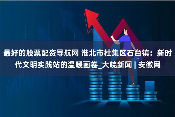 最好的股票配资导航网 淮北市杜集区石台镇：新时代文明实践站的温暖画卷_大皖新闻 | 安徽网