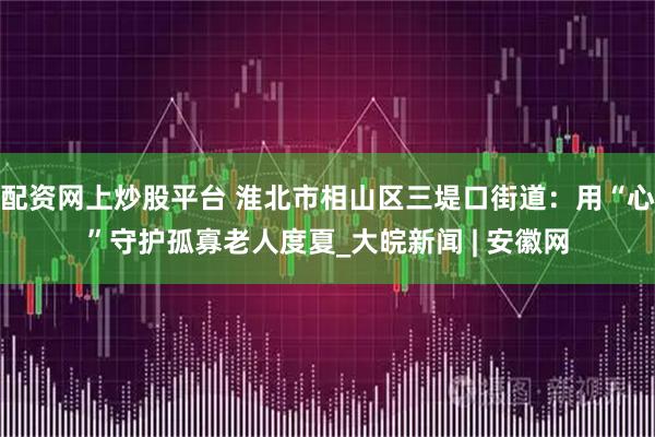 配资网上炒股平台 淮北市相山区三堤口街道：用“心”守护孤寡老人度夏_大皖新闻 | 安徽网
