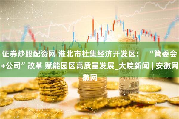 证券炒股配资网 淮北市杜集经济开发区：  “管委会+公司”改革 赋能园区高质量发展_大皖新闻 | 安徽网