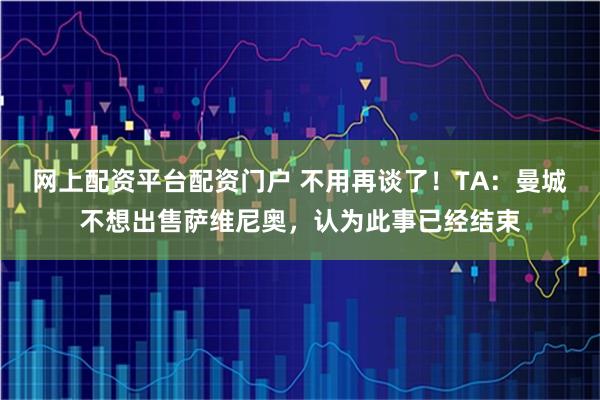 网上配资平台配资门户 不用再谈了！TA：曼城不想出售萨维尼奥，认为此事已经结束