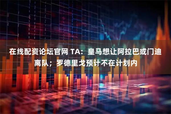 在线配资论坛官网 TA：皇马想让阿拉巴或门迪离队；罗德里戈预计不在计划内