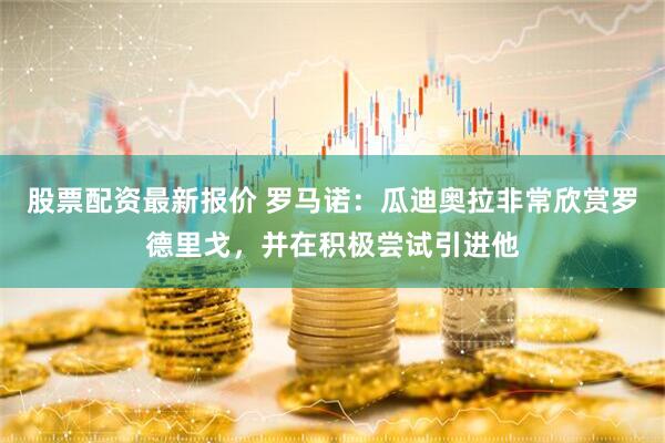 股票配资最新报价 罗马诺：瓜迪奥拉非常欣赏罗德里戈，并在积极尝试引进他