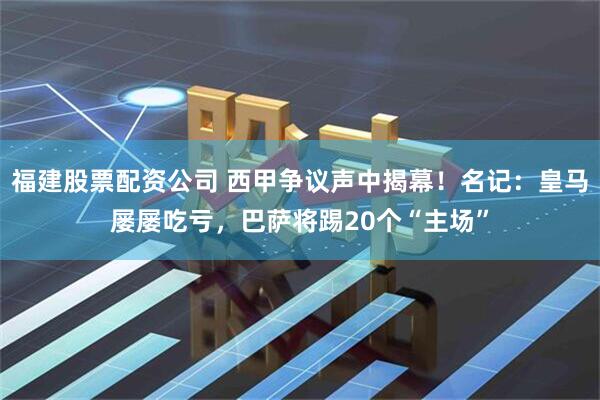 福建股票配资公司 西甲争议声中揭幕！名记：皇马屡屡吃亏，巴萨将踢20个“主场”
