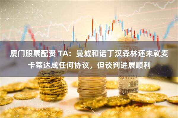厦门股票配资 TA：曼城和诺丁汉森林还未就麦卡蒂达成任何协议，但谈判进展顺利